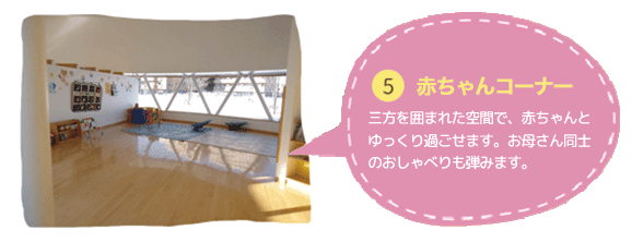 ⑤赤ちゃんコーナー
三方を囲まれた空間で、赤ちゃんと
ゆっくり過ごせます。お母さん同士の
おしゃべりも弾みます。
